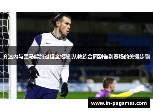 齐达内与皇马解约过程全揭秘 从教练合同到告别赛场的关键步骤