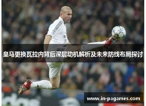 皇马更换瓦拉内背后深层动机解析及未来防线布局探讨