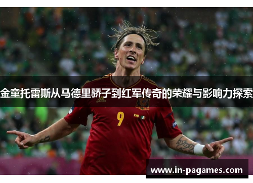 金童托雷斯从马德里骄子到红军传奇的荣耀与影响力探索