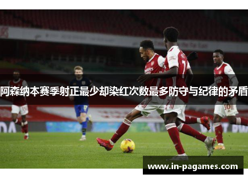 阿森纳本赛季射正最少却染红次数最多防守与纪律的矛盾