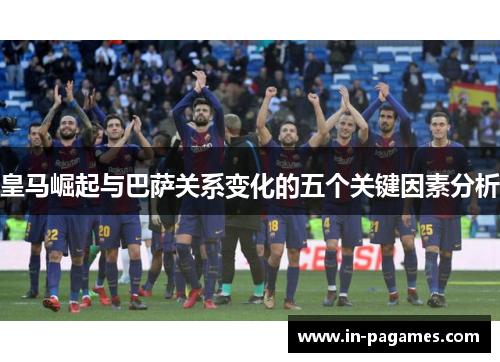 皇马崛起与巴萨关系变化的五个关键因素分析 皇马崛起与巴萨关系变化的五个关键因素分析