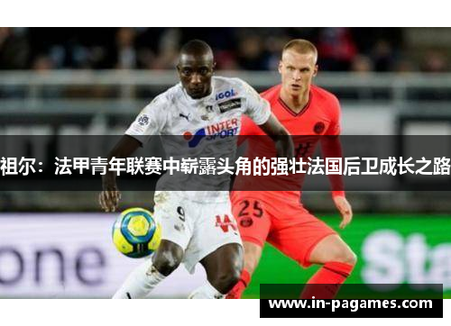 祖尔:法甲青年联赛中崭露头角的强壮法国后卫成长之路 祖尔:法甲青年联赛中崭露头角的强壮法国后卫成长之路