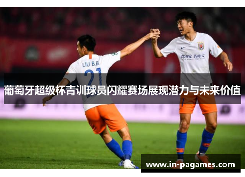 葡萄牙超级杯青训球员闪耀赛场展现潜力与未来价值 葡萄牙超级杯青训球员闪耀赛场展现潜力与未来价值