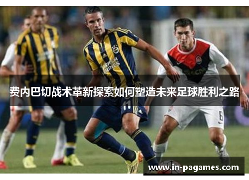 费内巴切战术革新探索如何塑造未来足球胜利之路 费内巴切战术革新探索如何塑造未来足球胜利之路