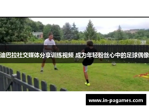 迪巴拉社交媒体分享训练视频 成为年轻粉丝心中的足球偶像