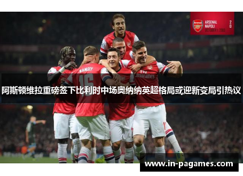 阿斯顿维拉重磅签下比利时中场奥纳纳英超格局或迎新变局引热议