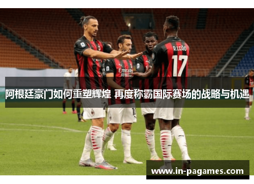 阿根廷豪门如何重塑辉煌 再度称霸国际赛场的战略与机遇