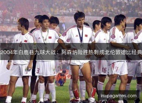 2004年白鹿巷九球大战:阿森纳险胜热刺成北伦敦德比经典 2004年白鹿巷九球大战:阿森纳险胜热刺成北伦敦德比经典