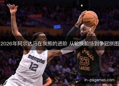 2026年阿尔达马在灰熊的进阶 从轮换前场到争冠拼图 2026年阿尔达马在灰熊的进阶 从轮换前场到争冠拼图